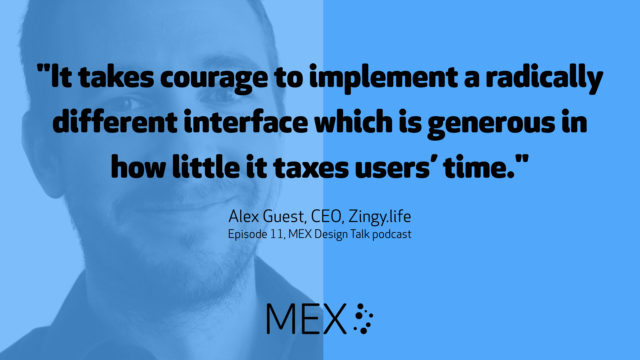 "It takes courage to implement a radically different interface which is generous in how little it taxes users’ time." -- Alex Guest, CEO, Zingy.life on Episode 11, MEX Design Talk podcast
