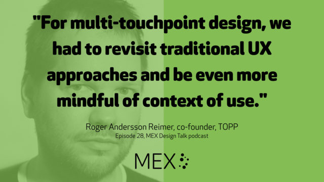 "For multi-touchpoint design, we had to revisit traditional UX approaches and be even more mindful of context of use." Roger Andersson Reimer, co-founder, TOPP Episode 28, MEX Design Talk podcast