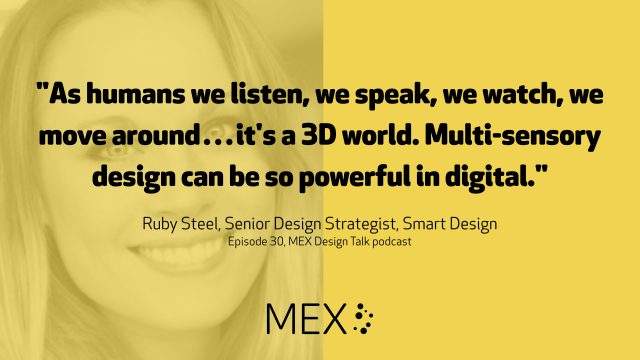 "As humans we listen, we speak, we watch, we move around…it's a 3D world. Multi-sensory design can be so powerful in digital." Ruby Steel, Senior Design Strategist, Smart Design Episode 30, MEX Design Talk podcast