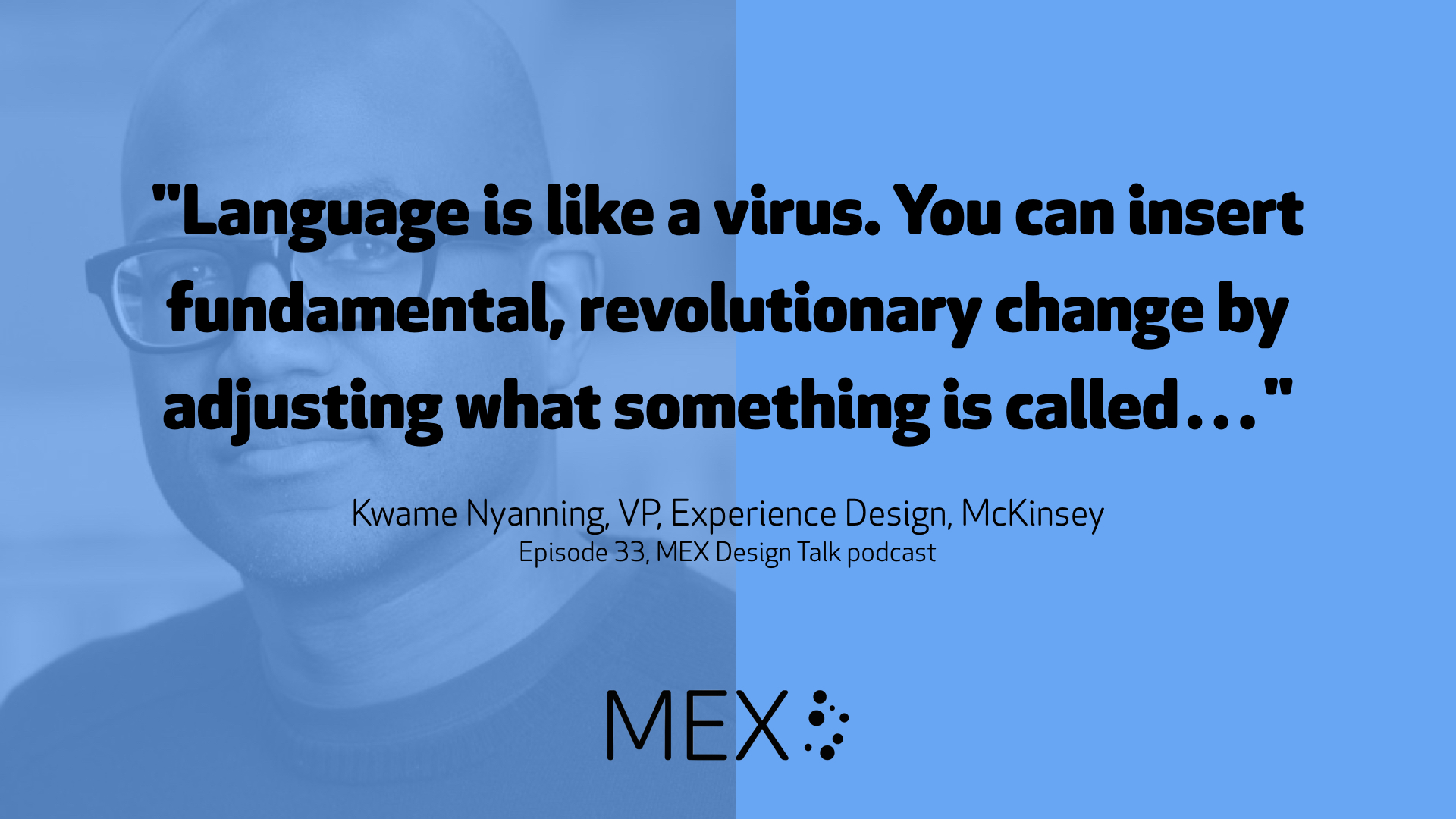 "Language is like a virus. You can insert fundamental, revolutionary change by adjusting what something is called…"  Kwame Nyanning, VP, Experience Design, McKinsey Episode 33, MEX Design Talk podcast