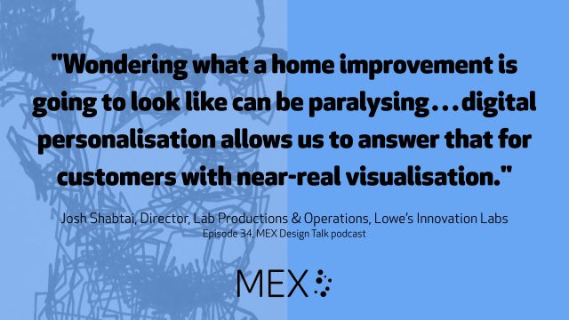 "Wondering what a home improvement is going to look like can be paralysing…digital personalisation allows us to answer that for customers with near-real visualisation." Josh Shabtai, Director, Lab Productions & Operations, Lowe’s Innovation Labs Episode 34, MEX Design Talk podcast