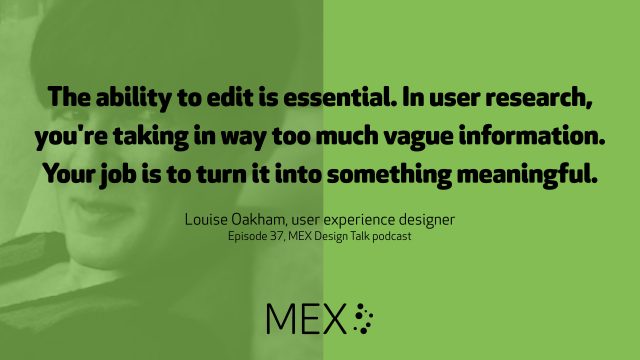 The ability to edit is essential. In user research, you're taking in way too much vague information. Your job is to turn it into something meaningful. Louise Oakham, user experience designer Episode 37, MEX Design Talk podcast
