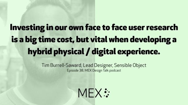 Investing in our own face to face user research is a big time cost, but vital when developing a hybrid physical / digital experience. Tim Burrell-Saward, Lead Designer, Sensible Object Episode 38, MEX Design Talk podcast