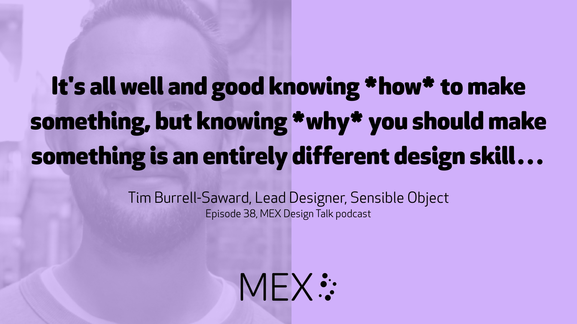 It's all well and good knowing *how* to make something, but knowing *why* you should make something is an entirely different design skill… Tim Burrell-Saward, Lead Designer, Sensible Object Episode 38, MEX Design Talk podcast