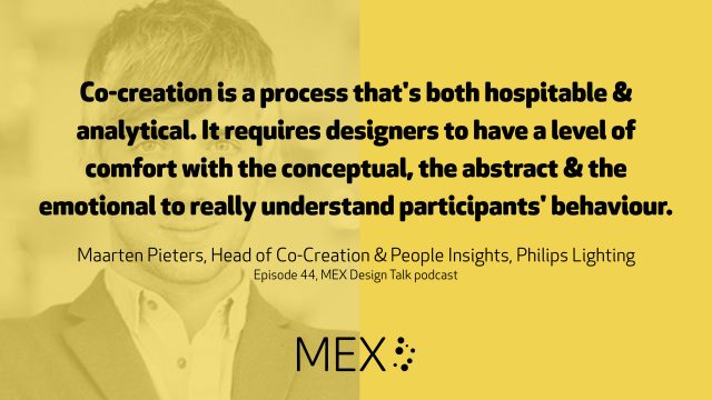 Co-creation is a process that's both hospitable & analytical. It requires designers to have a level of comfort with the conceptual, the abstract & the emotional to really understand participants' behaviour. Maarten Pieters, Head of Co-Creation & People Insights, Philips Lighting Episode 44, MEX Design Talk podcast