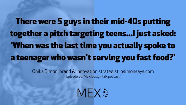There were 5 guys in their mid-40s putting together a pitch targeting teens...I just asked: 'When was the last time you actually spoke to a teenager who wasn't serving you fast food?' Onika Simon, brand & innovation strategist, osimonsays.com Episode 50, MEX Design Talk podcast