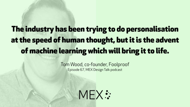 The industry has been trying to do personalisation at the speed of human thought, but it is the advent of machine learning which will bring it to life. Tom Wood, co-founder, Foolproof Episode 67, MEX Design Talk podcast