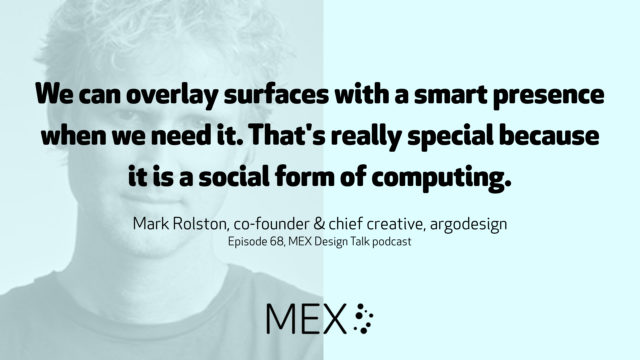We can overlay surfaces with a smart presence when we need it. That's really special because it is a social form of computing. Mark Rolston, co-founder & chief creative, argodesign Episode 68, MEX Design Talk podcast