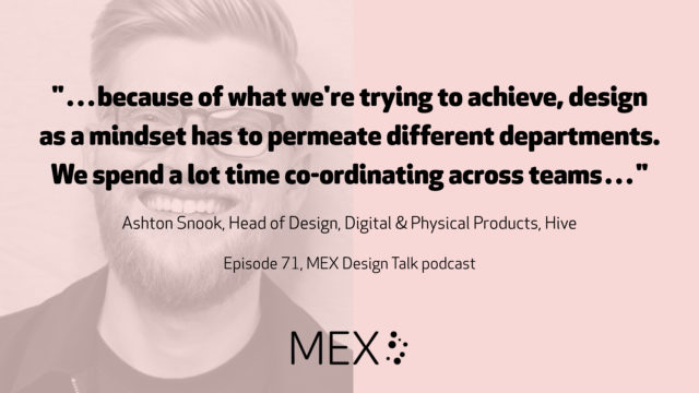 "…because of what we're trying to achieve, design as a mindset has to permeate different departments. We spend a lot time co-ordinating across teams…" Ashton Snook, Head of Design, Digital & Physical Products, Hive Episode 71, MEX Design Talk podcast