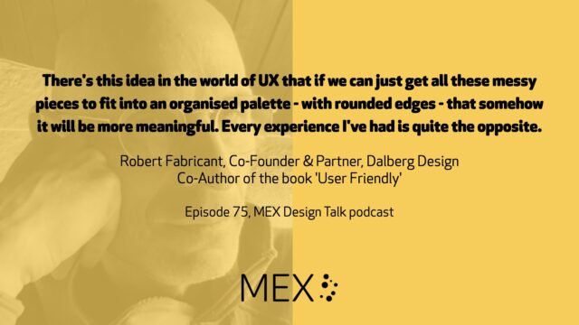 There's this idea in the world of UX that if we can just get all these messy pieces to fit into an organised palette - with rounded edges - that somehow it will be more meaningful. Every experience I've had is quite the opposite. Robert Fabricant, Co-Founder & Partner, Dalberg Design Co-Author of the book 'User Friendly' Episode 75, MEX Design Talk podcast