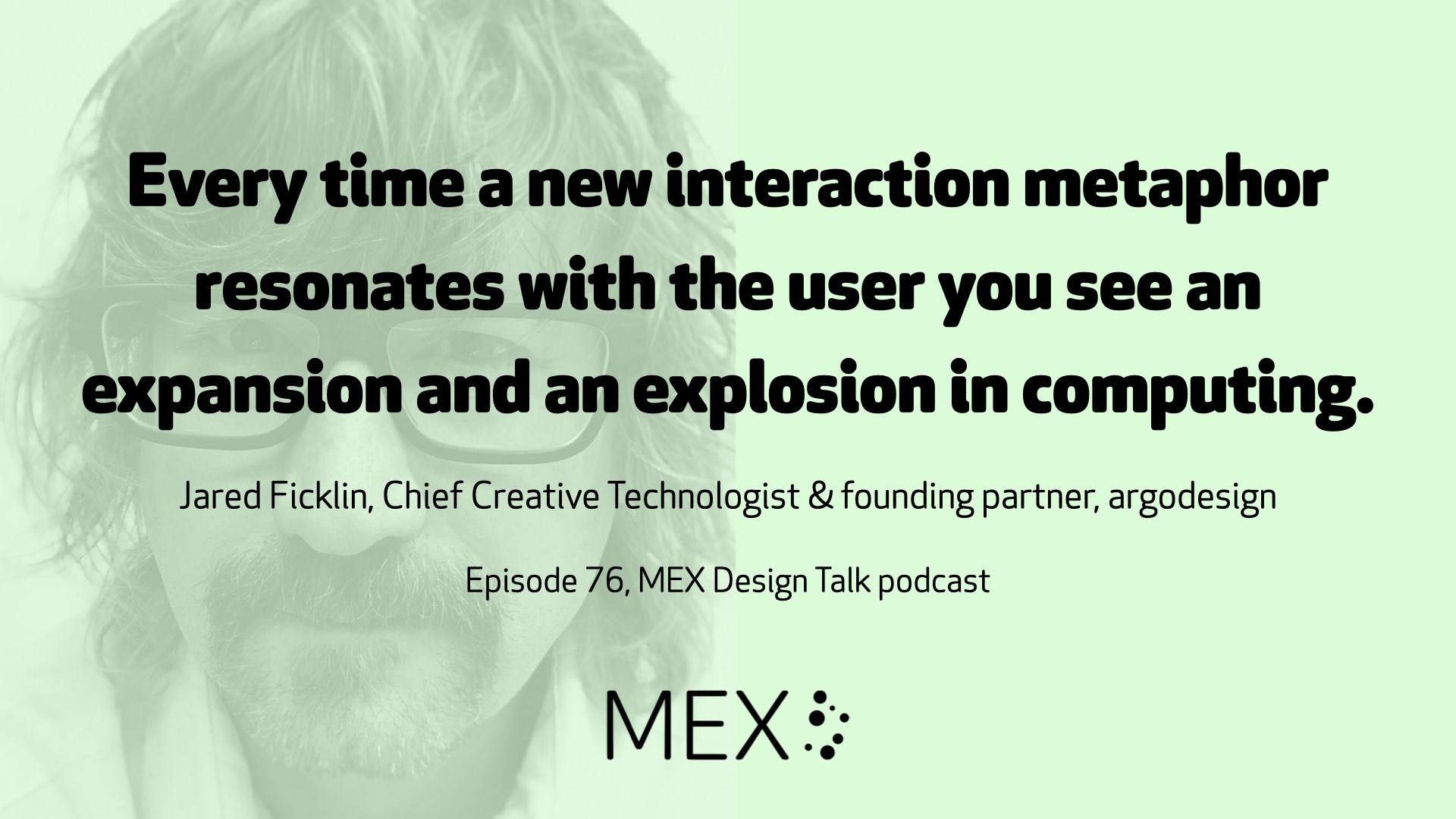 Every time a new interaction metaphor resonates with the user you see an expansion and an explosion in computing. Jared Ficklin, Chief Creative Technologist & founding partner, argodesign Episode 76, MEX Design Talk podcast