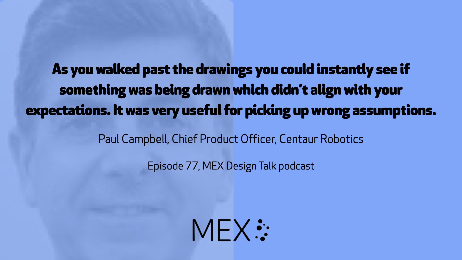 As you walked past the drawings you could instantly see if something was being drawn which didn’t align with your expectations. It was very useful for picking up wrong assumptions.  Paul Campbell, Chief Product Officer, Centaur Robotics  Episode 77, MEX Design Talk podcast