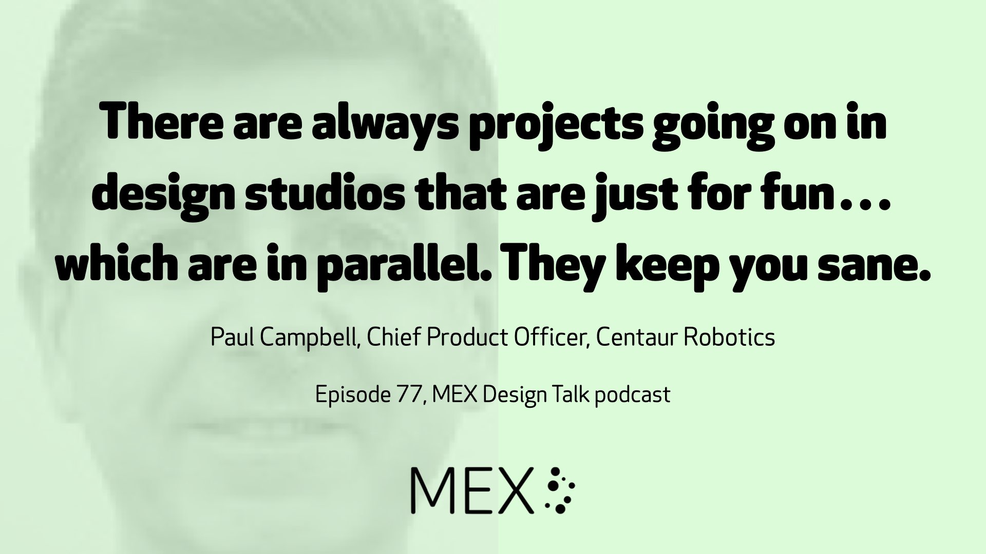 There are always projects going on in design studios that are just for fun…which are in parallel. They keep you sane.  Paul Campbell, Chief Product Officer, Centaur Robotics  Episode 77, MEX Design Talk podcast