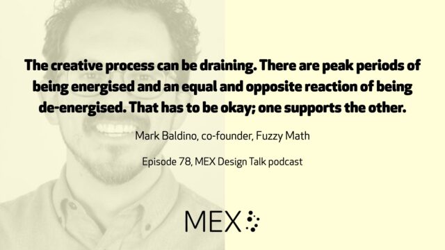 The creative process can be draining. There are peak periods of being energised and an equal and opposite reaction of being de-energised. That has to be okay; one supports the other. Mark Baldino, co-founder, Fuzzy Math Episode 78, MEX Design Talk podcast