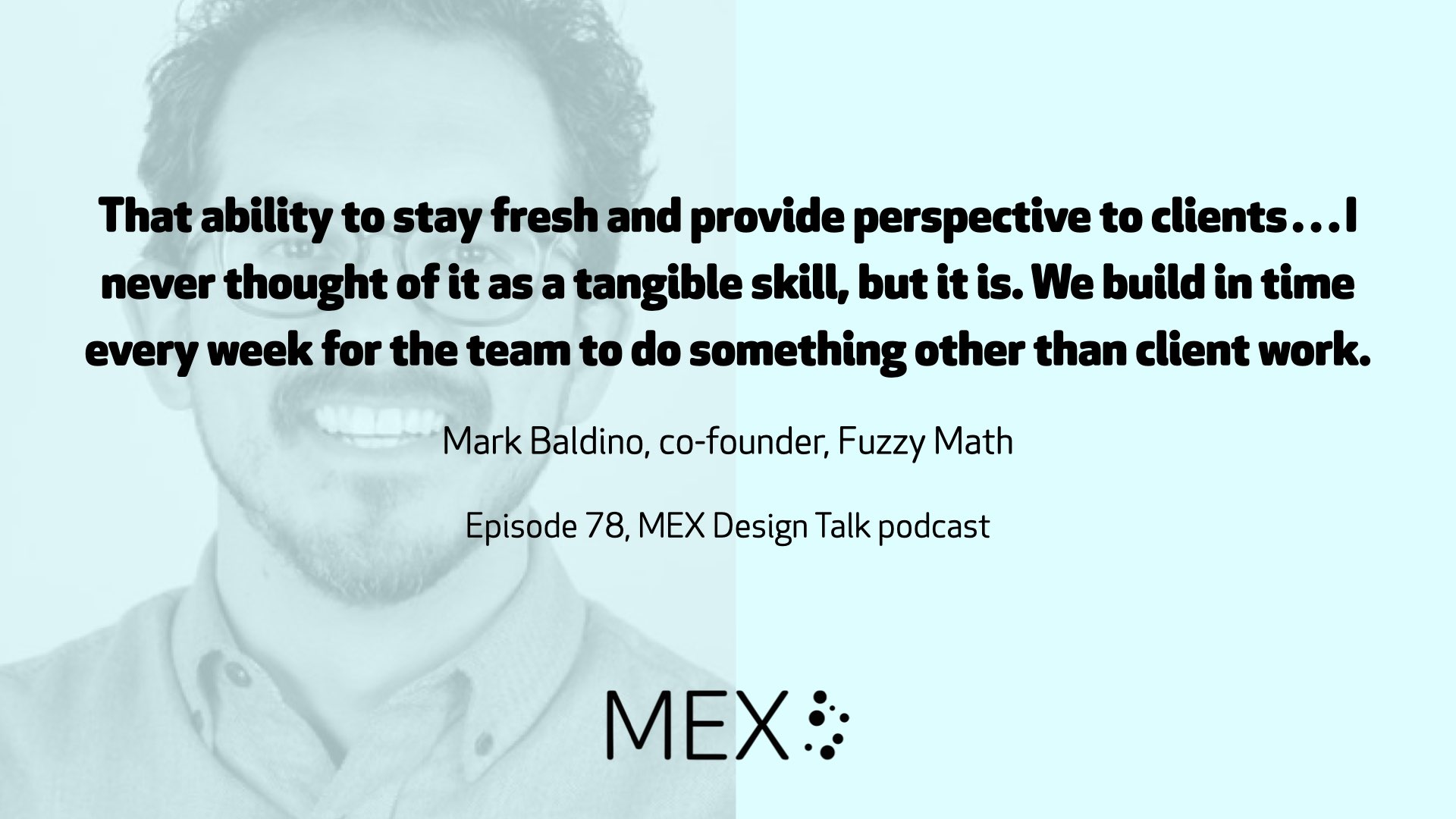 That ability to stay fresh and provide perspective to clients…I never thought of it as a tangible skill, but it is. We build in time every week for the team to do something other than client work. Mark Baldino, co-founder, Fuzzy Math Episode 78, MEX Design Talk podcast