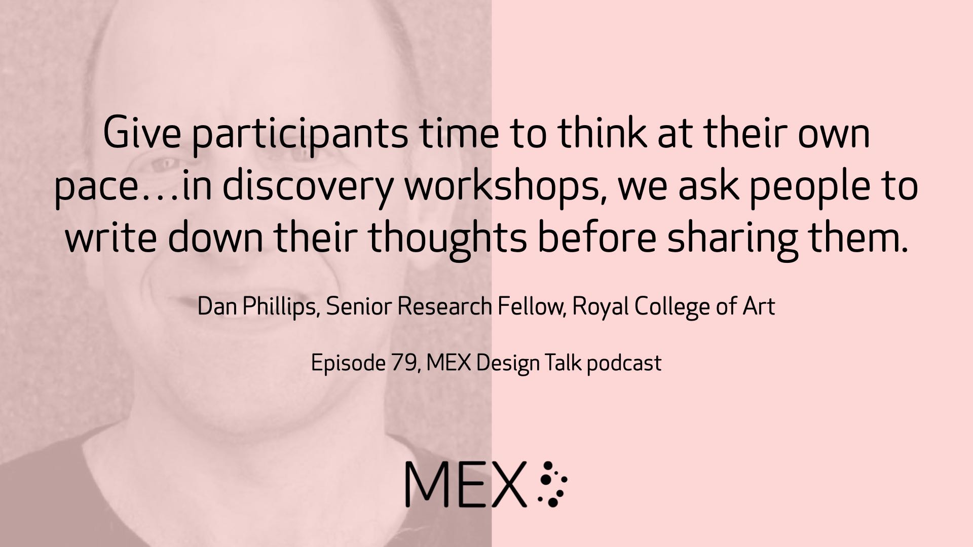 Give participants time to think at their own pace…in discovery workshops, we ask people to write down their thoughts before sharing them. Dan Phillips, Senior Research Fellow, Royal College of Art Episode 79, MEX Design Talk podcast