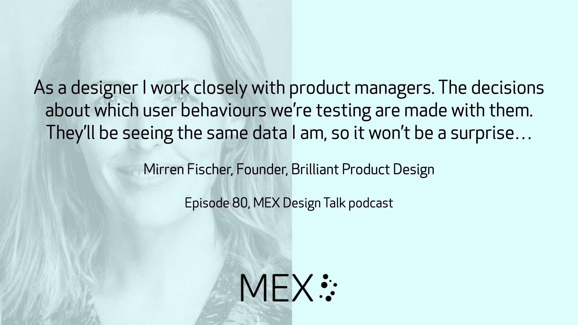 As a designer I work closely with product managers. The decisions about which user behaviours we’re testing are made with them. They’ll be seeing the same data I am, so it won’t be a surprise… Mirren Fischer, Founder, Brilliant Product Design Episode 80, MEX Design Talk podcast